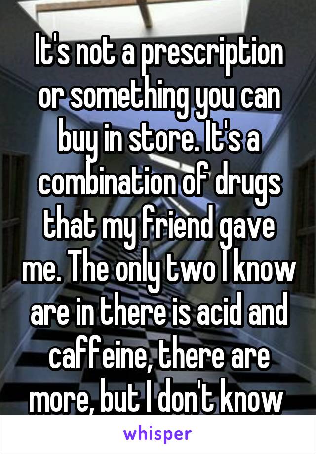 It's not a prescription or something you can buy in store. It's a combination of drugs that my friend gave me. The only two I know are in there is acid and caffeine, there are more, but I don't know 