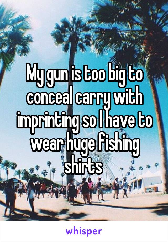 My gun is too big to conceal carry with imprinting so I have to wear huge fishing shirts 