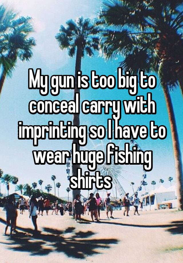 My gun is too big to conceal carry with imprinting so I have to wear huge fishing shirts 