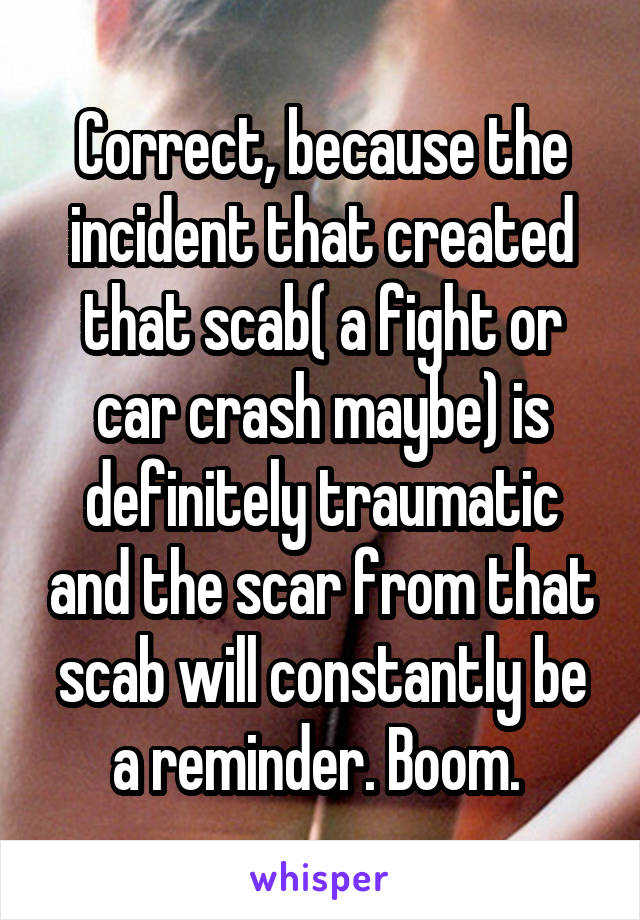 Correct, because the incident that created that scab( a fight or car crash maybe) is definitely traumatic and the scar from that scab will constantly be a reminder. Boom. 