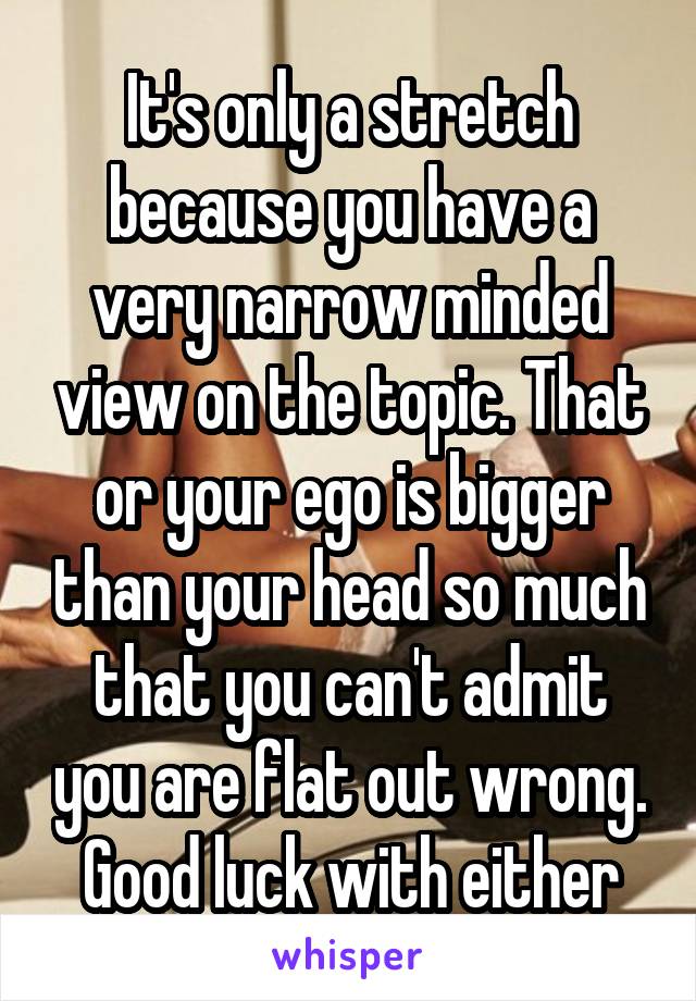 It's only a stretch because you have a very narrow minded view on the topic. That or your ego is bigger than your head so much that you can't admit you are flat out wrong. Good luck with either