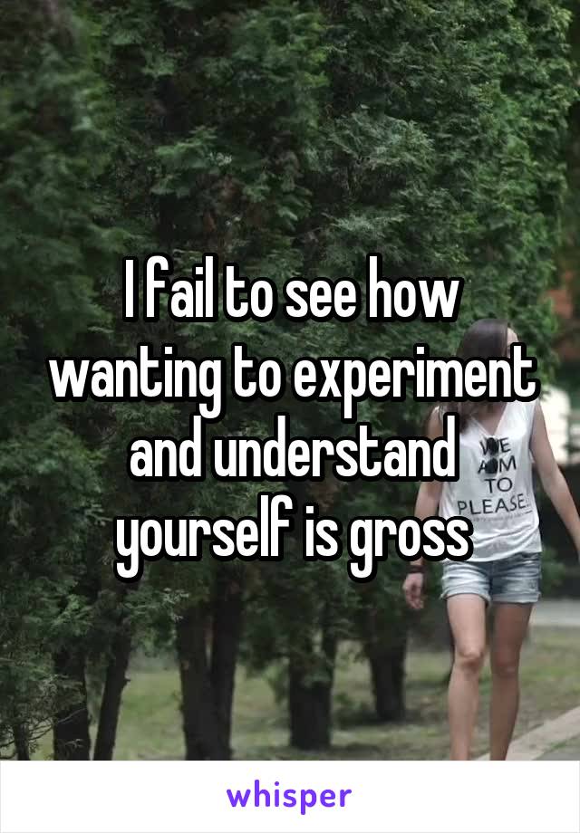 I fail to see how wanting to experiment and understand yourself is gross