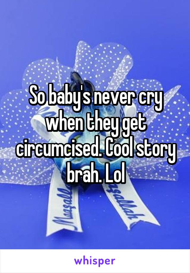 So baby's never cry when they get circumcised. Cool story brah. Lol