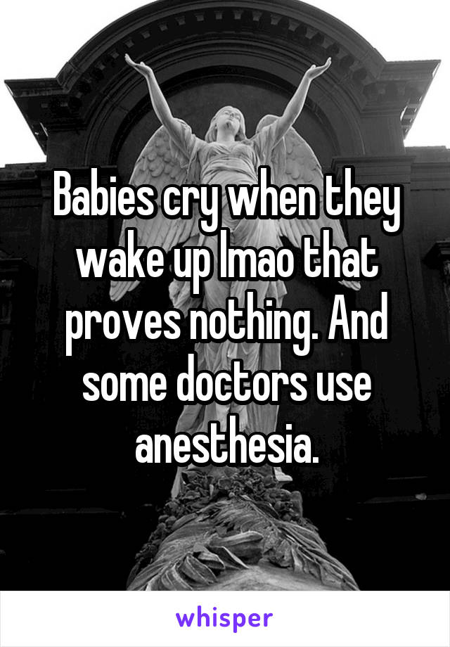 Babies cry when they wake up lmao that proves nothing. And some doctors use anesthesia.