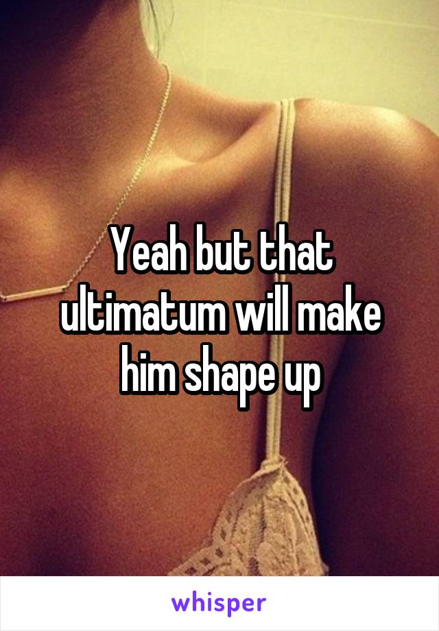 Yeah but that ultimatum will make him shape up