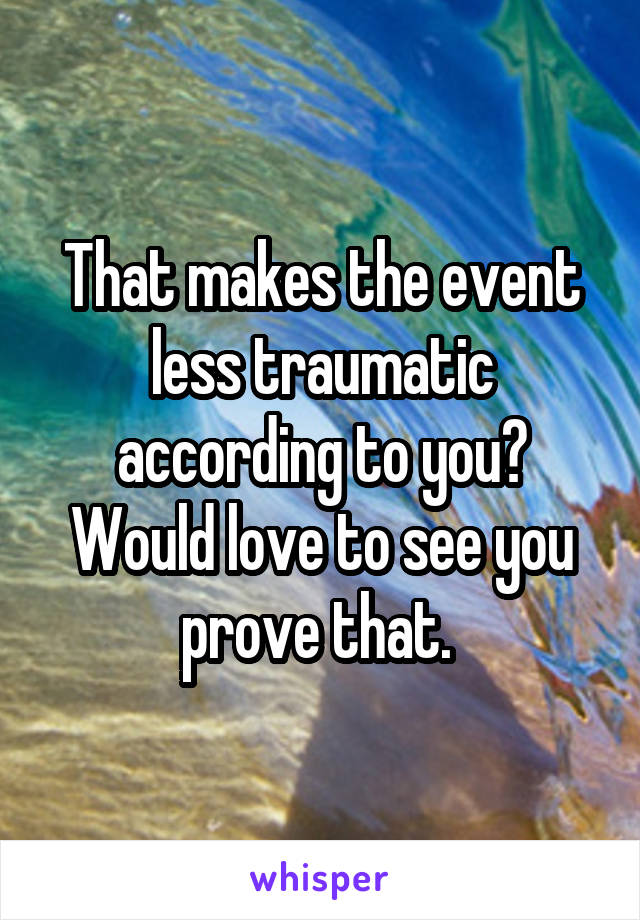 That makes the event less traumatic according to you? Would love to see you prove that. 