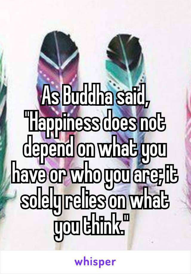 As Buddha said, "Happiness does not depend on what you have or who you are; it solely relies on what you think." 