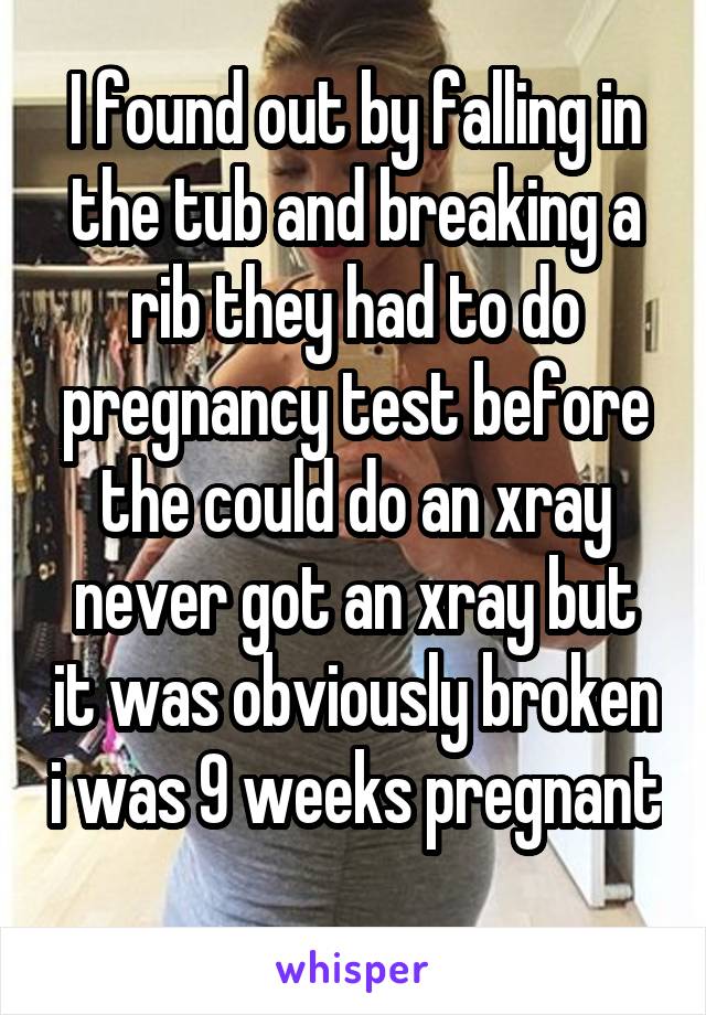 I found out by falling in the tub and breaking a rib they had to do pregnancy test before the could do an xray never got an xray but it was obviously broken i was 9 weeks pregnant 