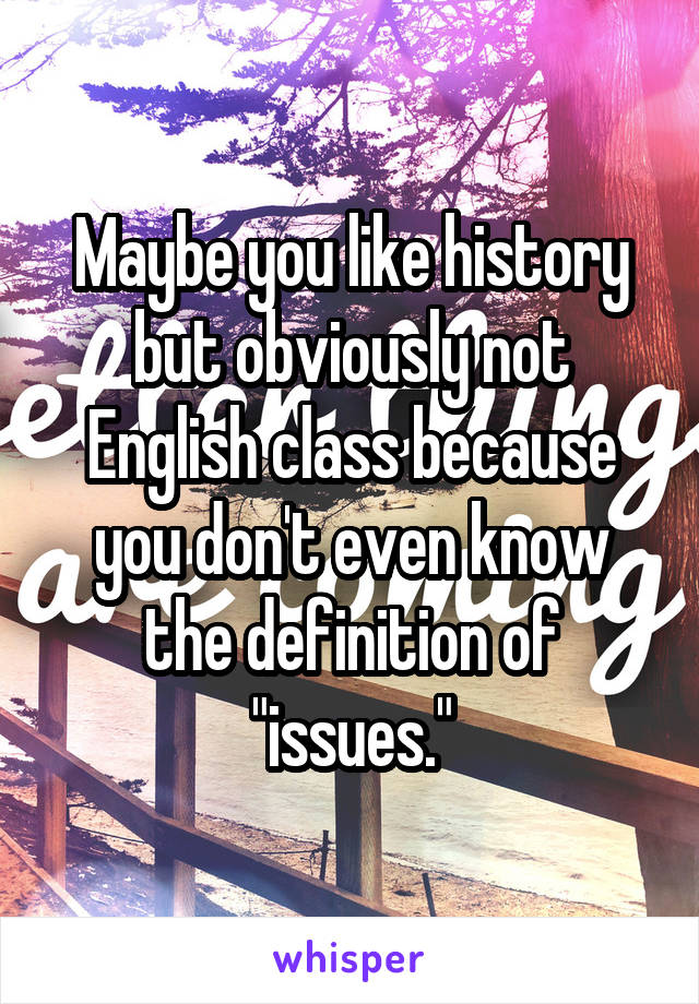 Maybe you like history but obviously not English class because you don't even know the definition of "issues."