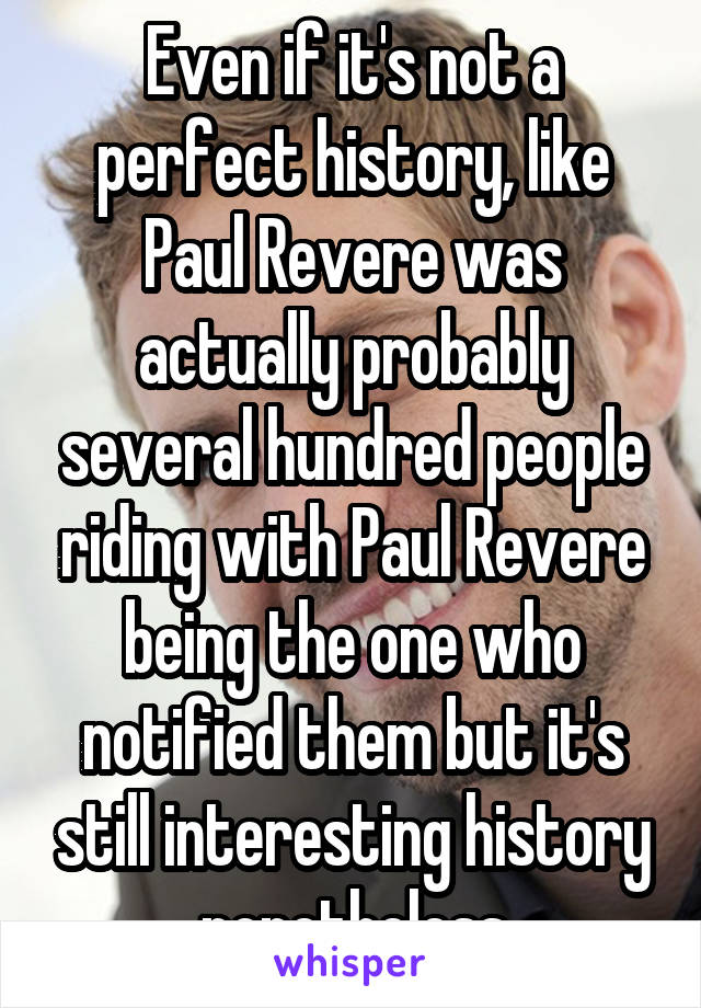 Even if it's not a perfect history, like Paul Revere was actually probably several hundred people riding with Paul Revere being the one who notified them but it's still interesting history nonetheless