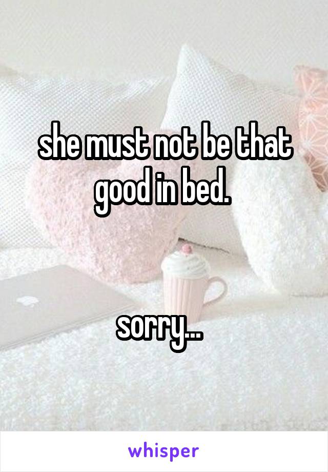 she must not be that good in bed. 


sorry...  