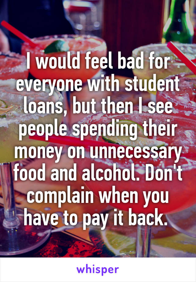 I would feel bad for everyone with student loans, but then I see people spending their money on unnecessary food and alcohol. Don't complain when you have to pay it back. 