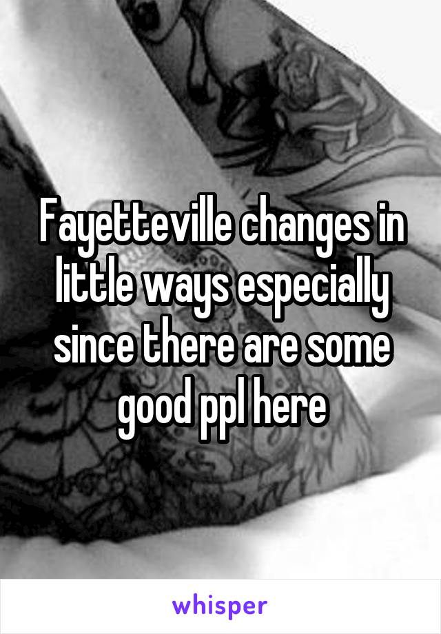 Fayetteville changes in little ways especially since there are some good ppl here