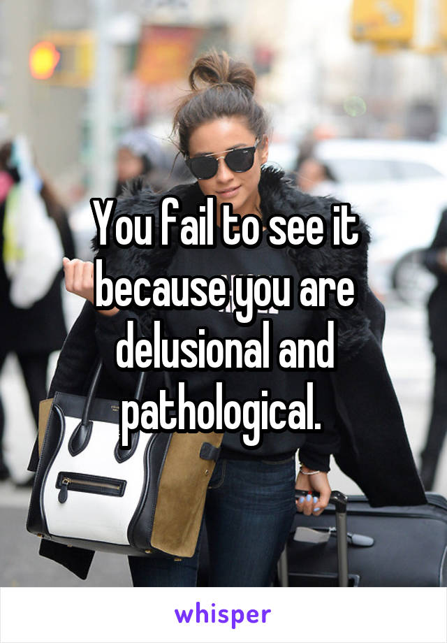 You fail to see it because you are delusional and pathological. 