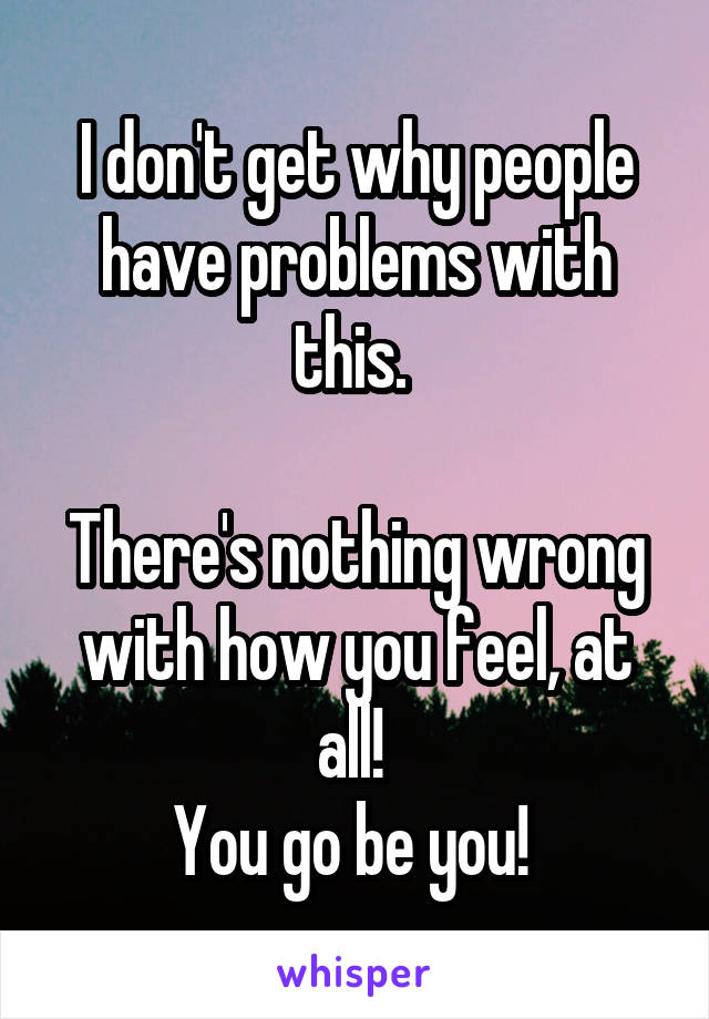 I don't get why people have problems with this. 

There's nothing wrong with how you feel, at all! 
You go be you! 