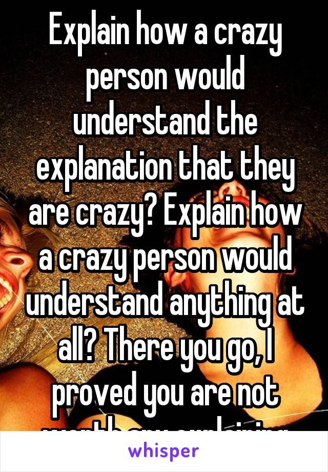 Explain how a crazy person would understand the explanation that they are crazy? Explain how a crazy person would understand anything at all? There you go, I proved you are not worth any explaining