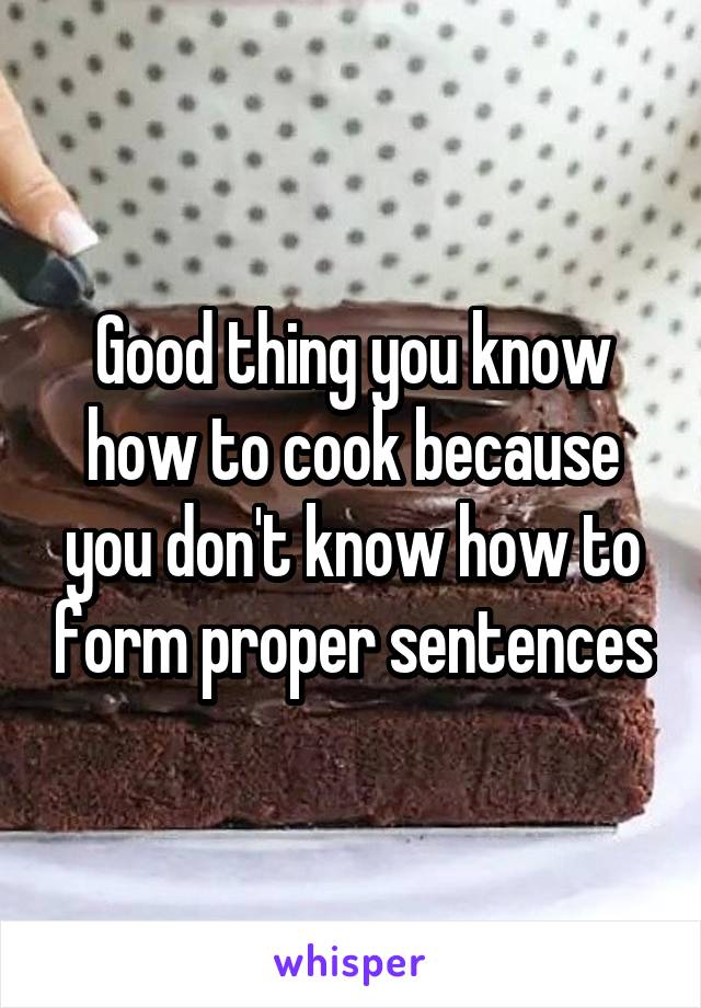 Good thing you know how to cook because you don't know how to form proper sentences