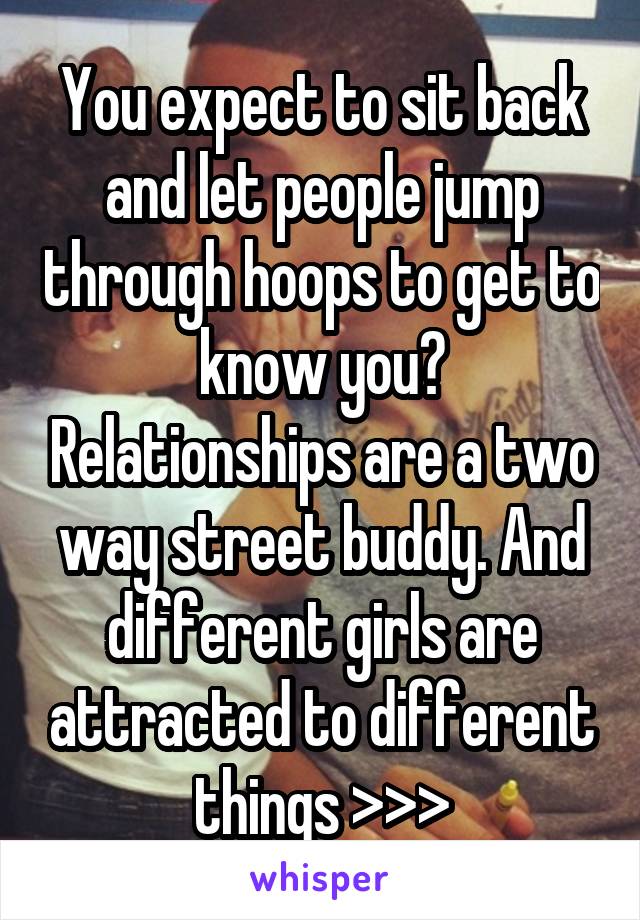 You expect to sit back and let people jump through hoops to get to know you? Relationships are a two way street buddy. And different girls are attracted to different things >>>