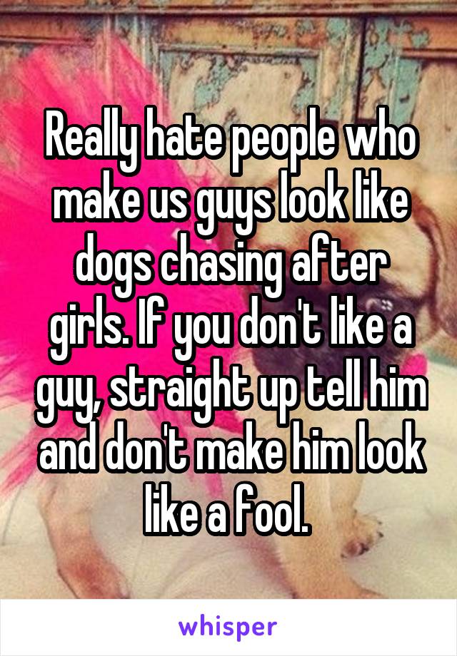 Really hate people who make us guys look like dogs chasing after girls. If you don't like a guy, straight up tell him and don't make him look like a fool. 