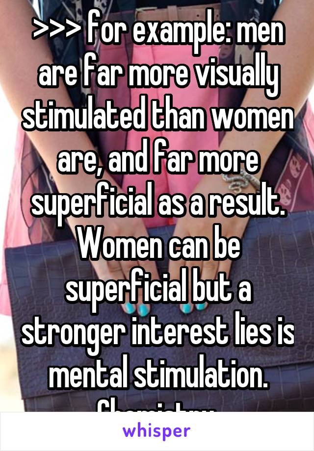 >>> for example: men are far more visually stimulated than women are, and far more superficial as a result. Women can be superficial but a stronger interest lies is mental stimulation. Chemistry.