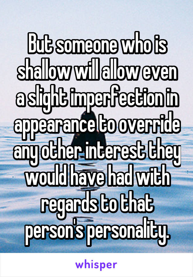 But someone who is shallow will allow even a slight imperfection in appearance to override any other interest they would have had with regards to that person's personality.