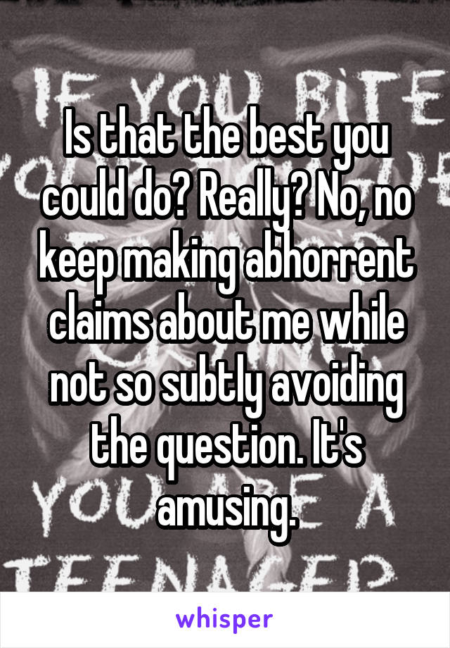 Is that the best you could do? Really? No, no keep making abhorrent claims about me while not so subtly avoiding the question. It's amusing.