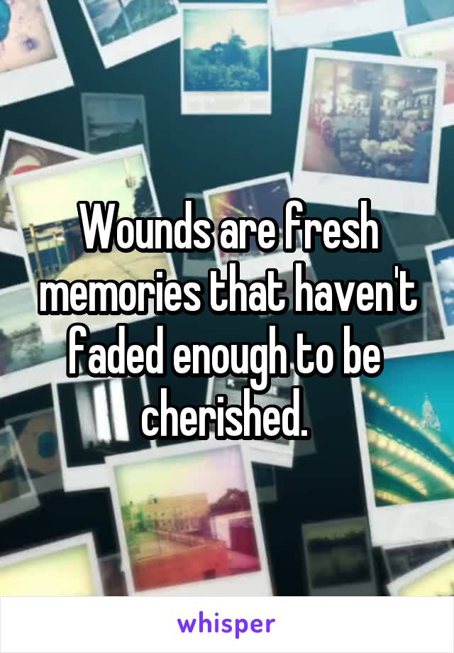 Wounds are fresh memories that haven't faded enough to be  cherished. 