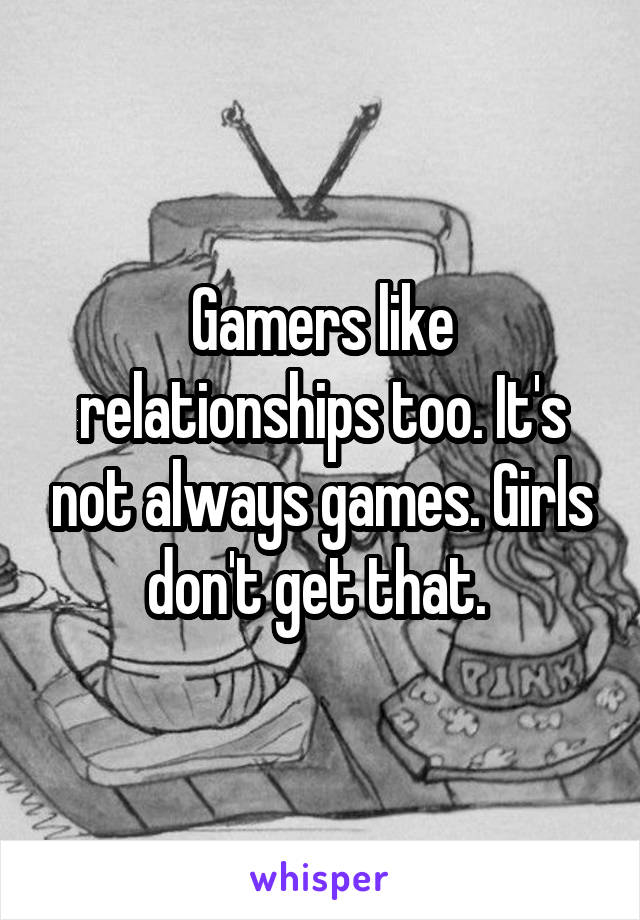 Gamers like relationships too. It's not always games. Girls don't get that. 