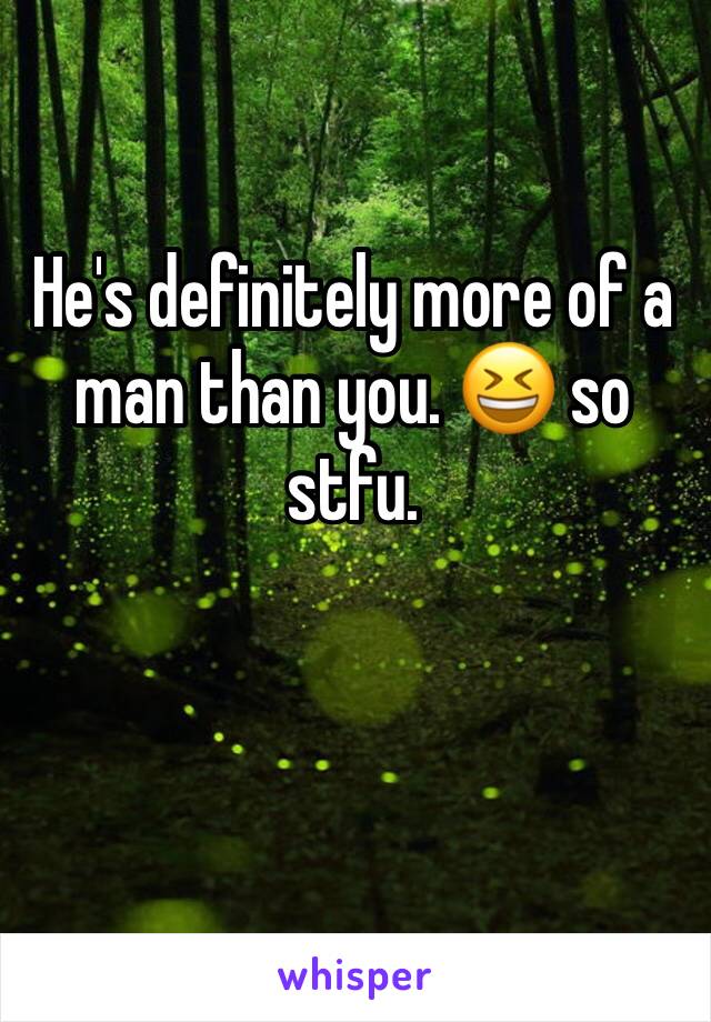 He's definitely more of a man than you. 😆 so stfu.