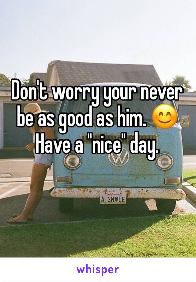 Don't worry your never be as good as him. 😊
Have a "nice" day. 