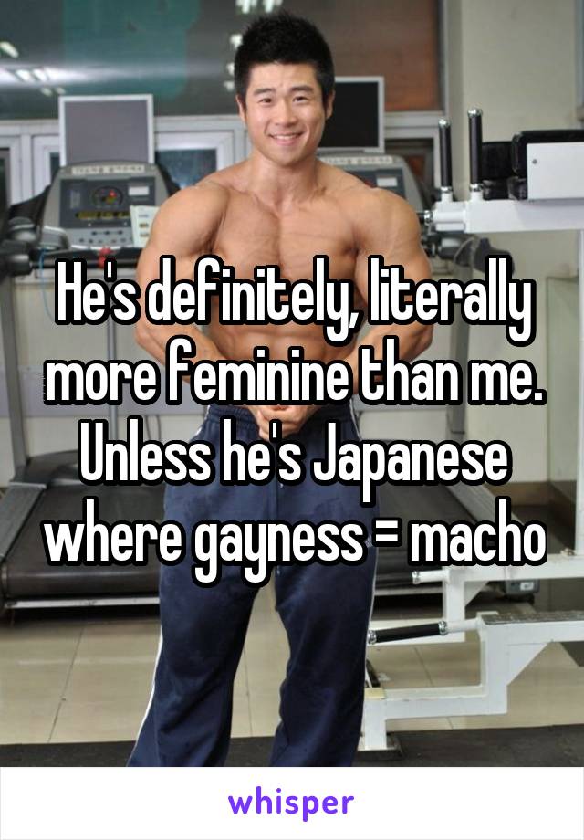 He's definitely, literally more feminine than me. Unless he's Japanese where gayness = macho