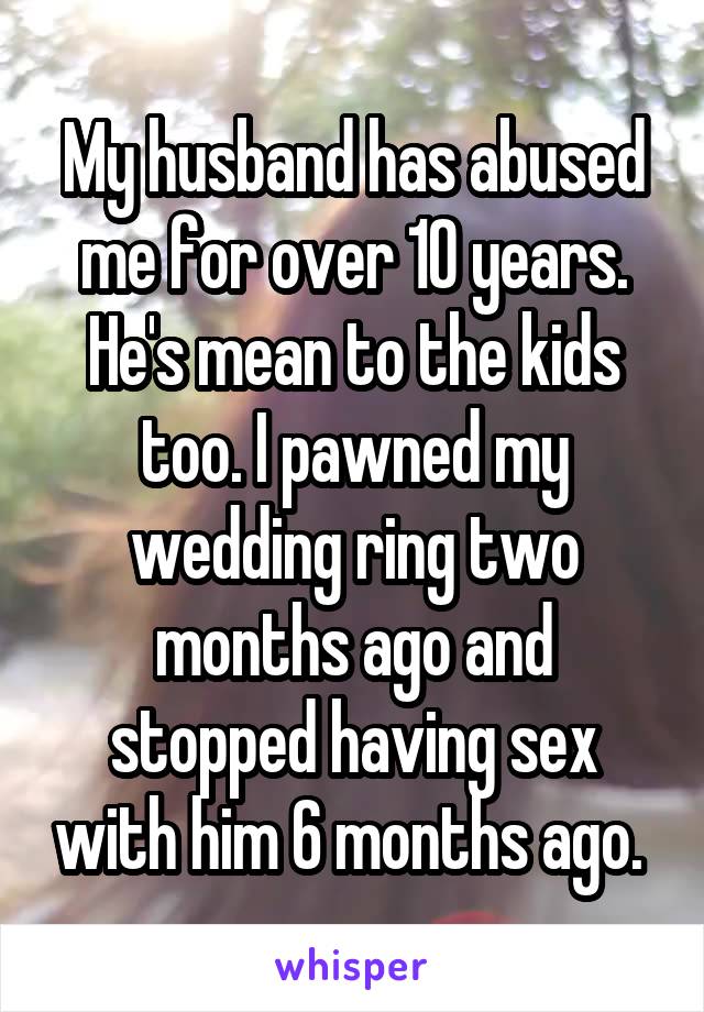 My husband has abused me for over 10 years. He's mean to the kids too. I pawned my wedding ring two months ago and stopped having sex with him 6 months ago. 