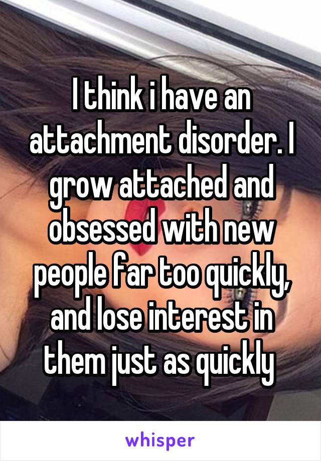 I think i have an attachment disorder. I grow attached and obsessed with new people far too quickly, and lose interest in them just as quickly 