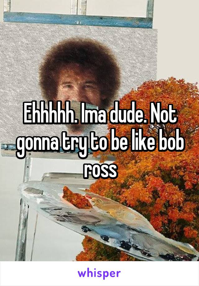 Ehhhhh. Ima dude. Not gonna try to be like bob ross