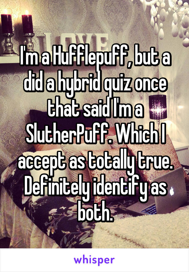 I'm a Hufflepuff, but a did a hybrid quiz once that said I'm a SlutherPuff. Which I accept as totally true.
Definitely identify as both.