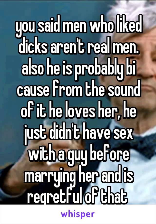 you said men who liked dicks aren't real men. also he is probably bi cause from the sound of it he loves her, he just didn't have sex with a guy before marrying her and is regretful of that 