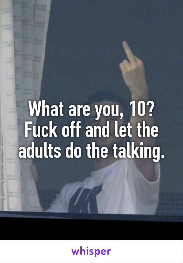 What are you, 10? Fuck off and let the adults do the talking.