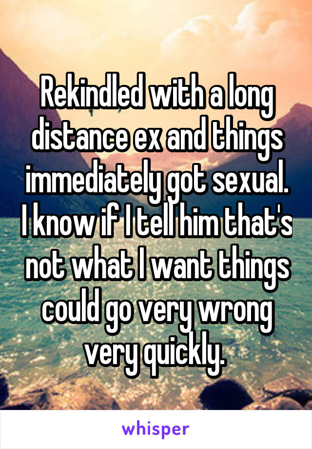 Rekindled with a long distance ex and things immediately got sexual. I know if I tell him that's not what I want things could go very wrong very quickly. 