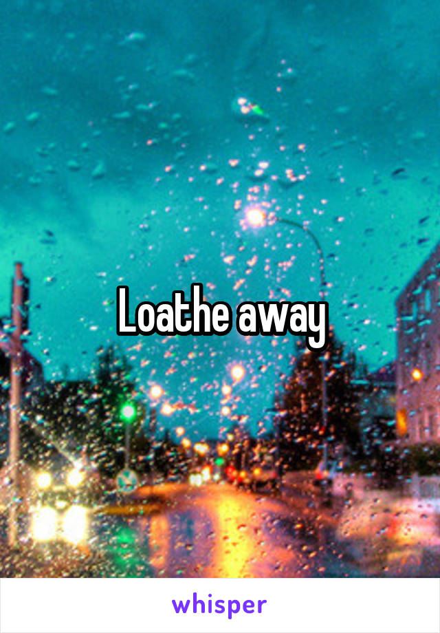 Loathe away