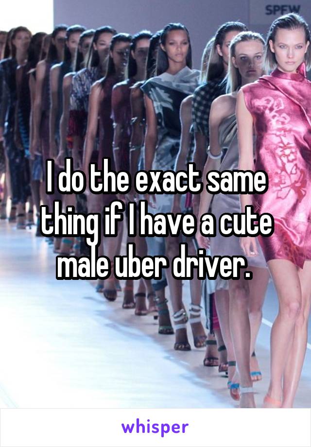 I do the exact same thing if I have a cute male uber driver. 