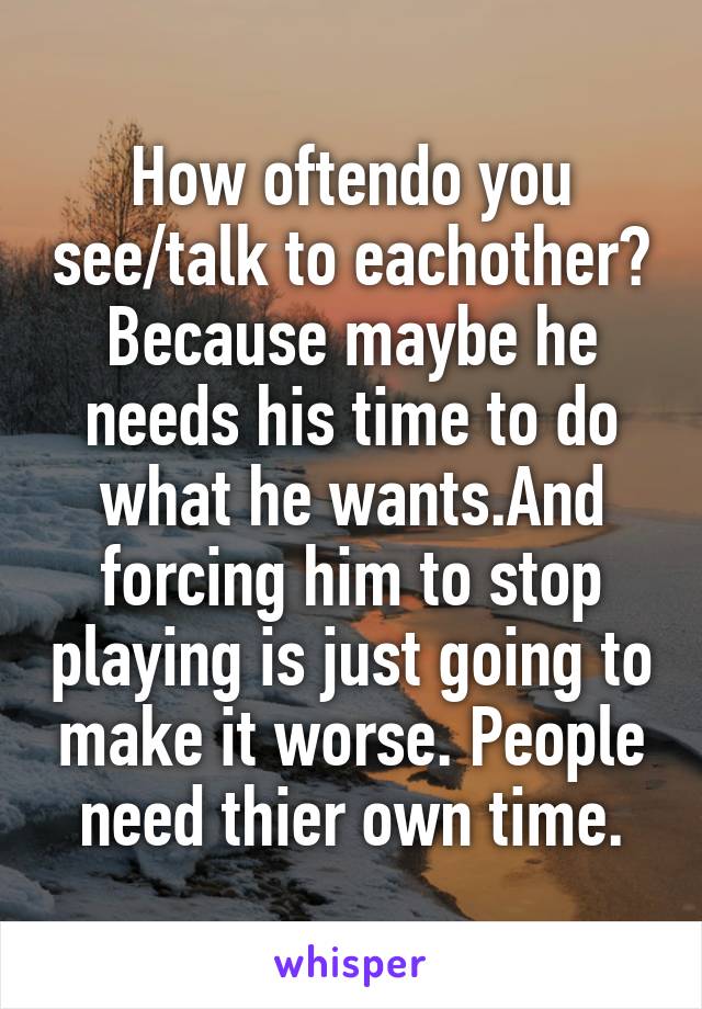 How oftendo you see/talk to eachother? Because maybe he needs his time to do what he wants.And forcing him to stop playing is just going to make it worse. People need thier own time.