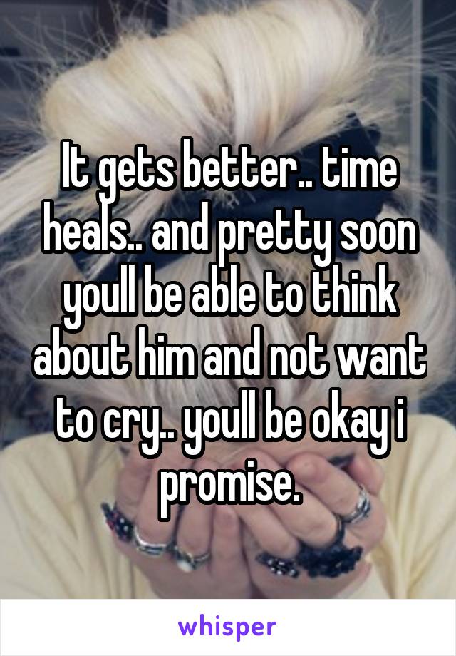 It gets better.. time heals.. and pretty soon youll be able to think about him and not want to cry.. youll be okay i promise.