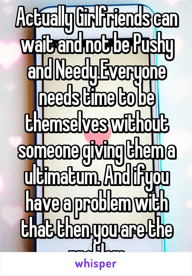 Actually Girlfriends can wait and not be Pushy and Needy.Everyone needs time to be themselves without someone giving them a ultimatum. And ifyou have a problem with that then you are the problem