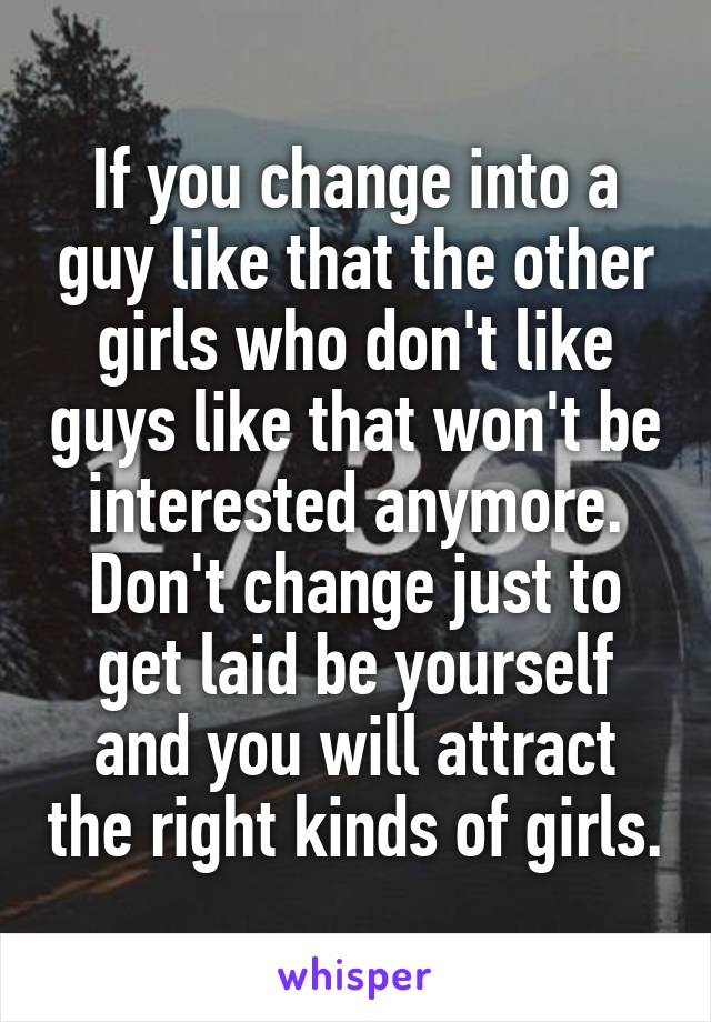 If you change into a guy like that the other girls who don't like guys like that won't be interested anymore. Don't change just to get laid be yourself and you will attract the right kinds of girls.