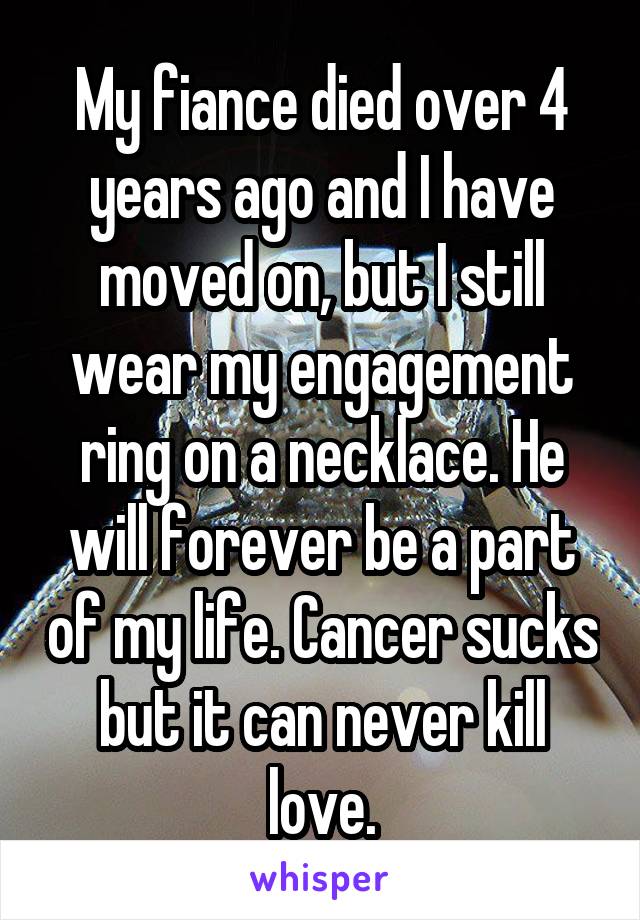 My fiance died over 4 years ago and I have moved on, but I still wear my engagement ring on a necklace. He will forever be a part of my life. Cancer sucks but it can never kill love.
