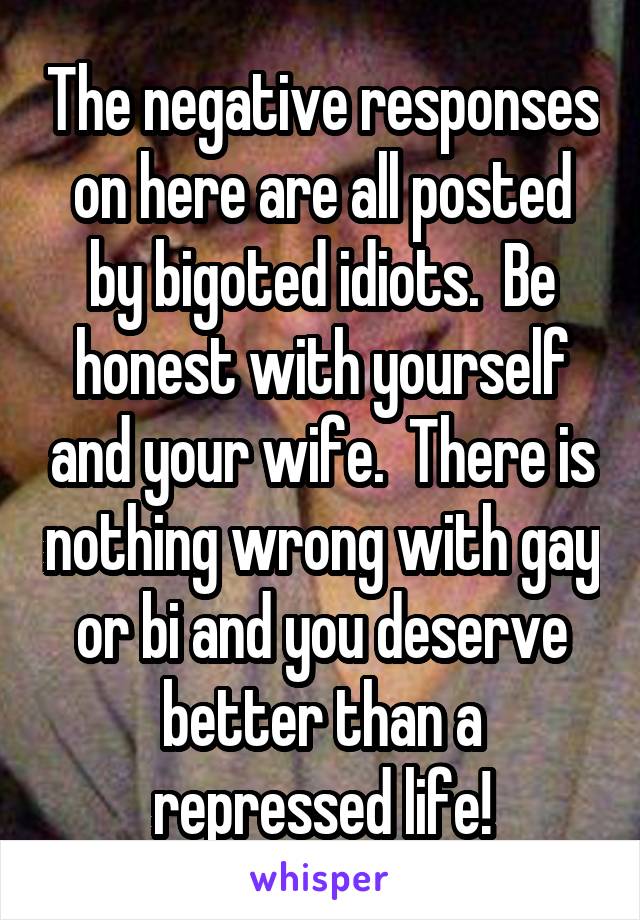 The negative responses on here are all posted by bigoted idiots.  Be honest with yourself and your wife.  There is nothing wrong with gay or bi and you deserve better than a repressed life!