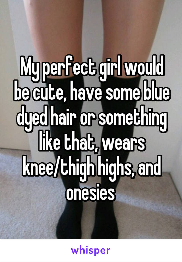 My perfect girl would be cute, have some blue dyed hair or something like that, wears knee/thigh highs, and onesies 