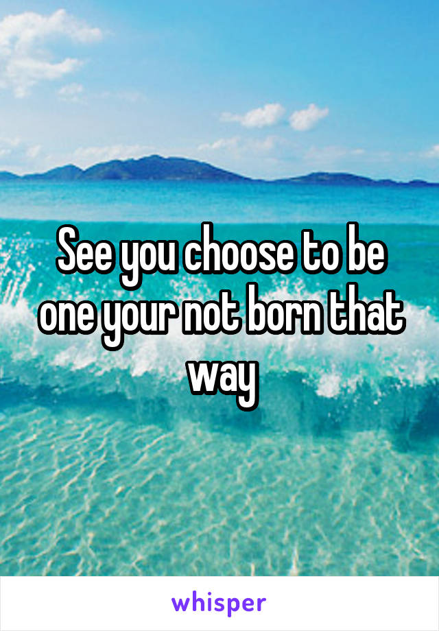 See you choose to be one your not born that way