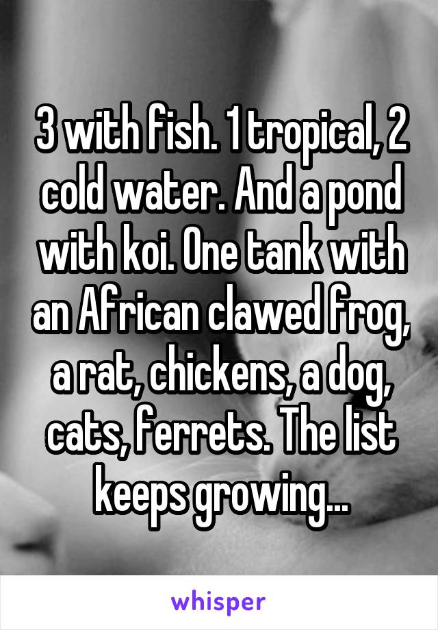 3 with fish. 1 tropical, 2 cold water. And a pond with koi. One tank with an African clawed frog, a rat, chickens, a dog, cats, ferrets. The list keeps growing...