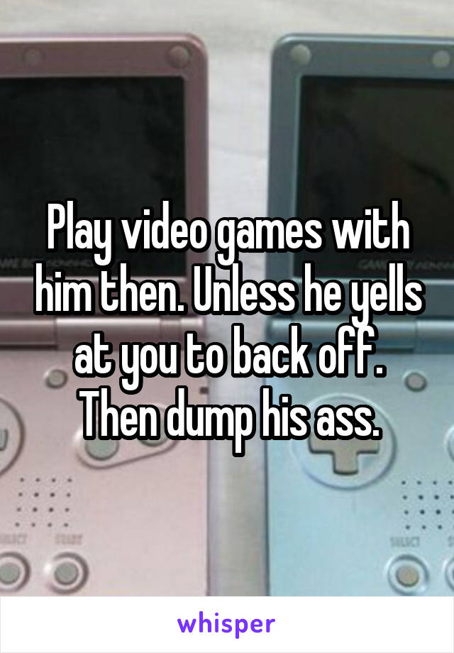 Play video games with him then. Unless he yells at you to back off. Then dump his ass.